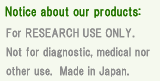 Important notice. For research use only. Not for diagnostic, medical nor other use. Our products are made in Japan.